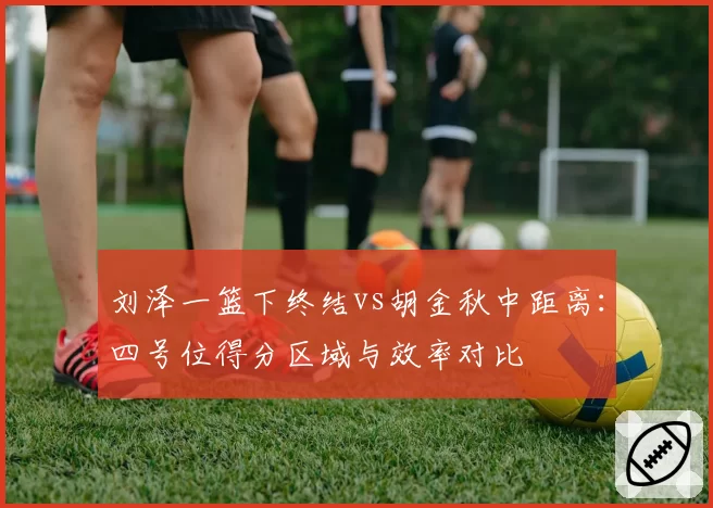 刘泽一篮下终结vs胡金秋中距离：四号位得分区域与效率对比