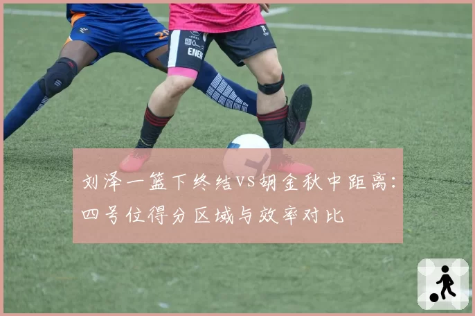 刘泽一篮下终结vs胡金秋中距离：四号位得分区域与效率对比