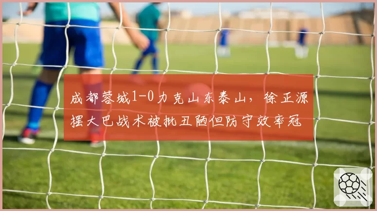 成都蓉城1-0力克山东泰山,徐正源摆大巴战术被批丑陋但防守效率冠绝中超