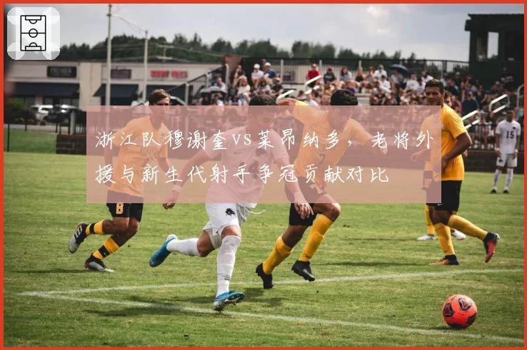 浙江队穆谢奎vs莱昂纳多，老将外援与新生代射手争冠贡献对比
