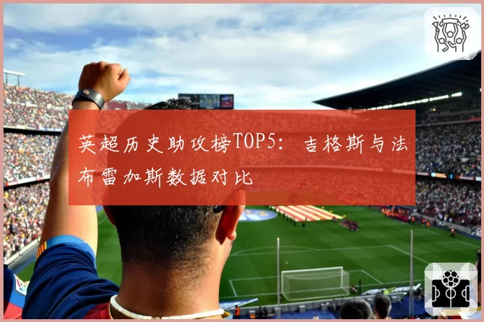英超历史助攻榜TOP5：吉格斯与法布雷加斯数据对比