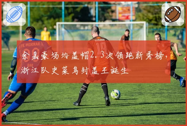 余嘉豪场均盖帽2.3次领跑新秀榜,浙江队史菜鸟封盖王诞生