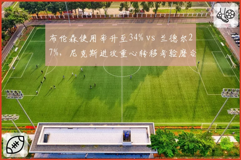 布伦森使用率升至34% vs 兰德尔27%,尼克斯进攻重心转移考验磨合
