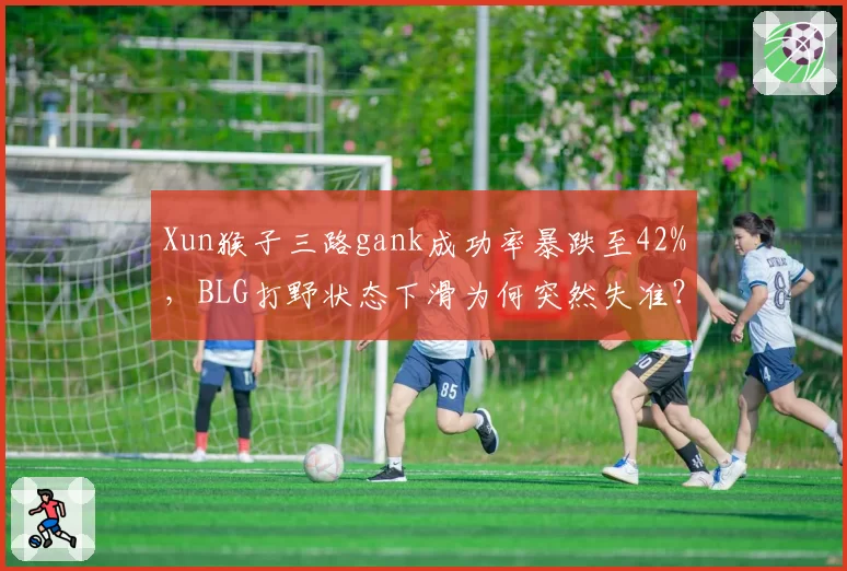 Xun猴子三路gank成功率暴跌至42%，BLG打野状态下滑为何突然失准？