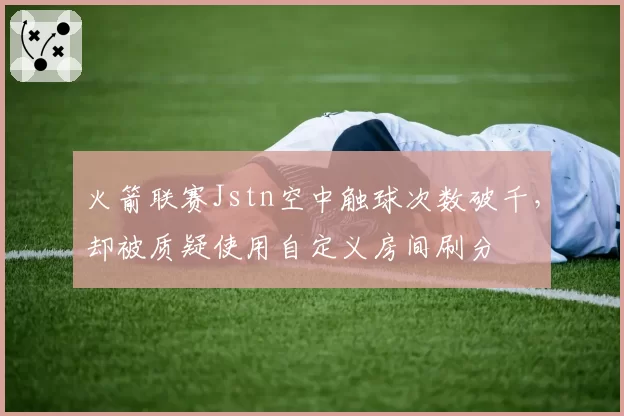 火箭联赛Jstn空中触球次数破千，却被质疑使用自定义房间刷分