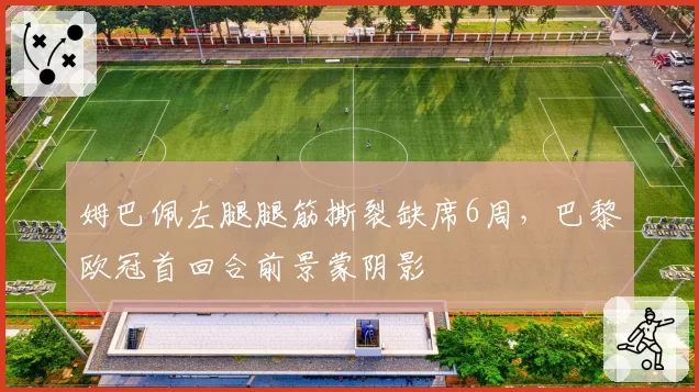 姆巴佩左腿腿筋撕裂缺席6周，巴黎欧冠首回合前景蒙阴影