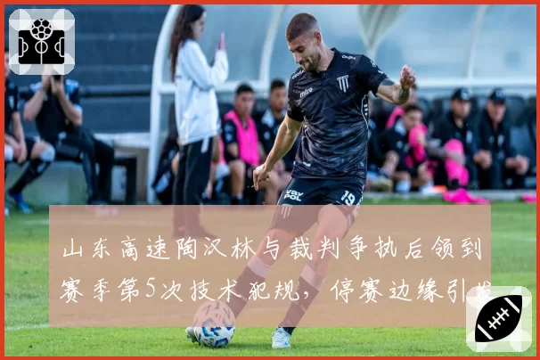 山东高速陶汉林与裁判争执后领到赛季第5次技术犯规，停赛边缘引发球队防守危机
