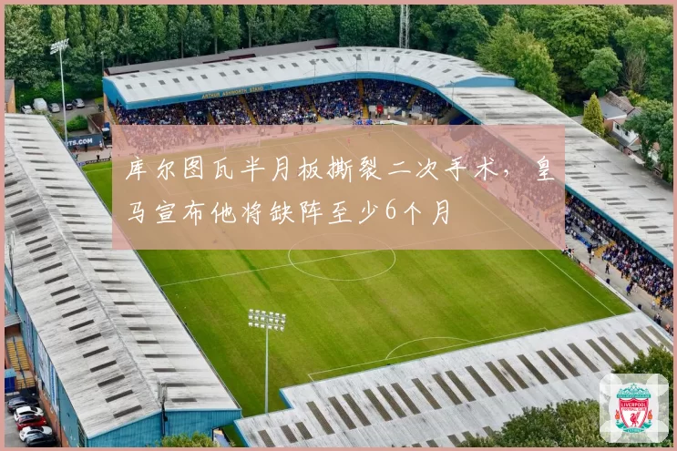 库尔图瓦半月板撕裂二次手术，皇马宣布他将缺阵至少6个月