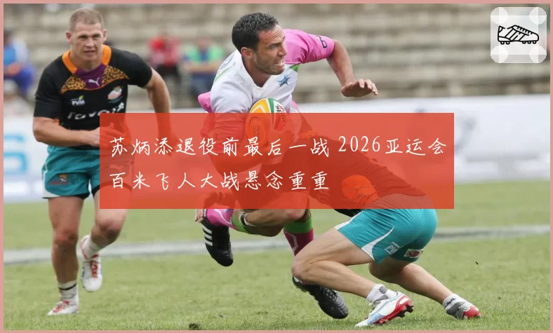 苏炳添退役前最后一战 2026亚运会百米飞人大战悬念重重