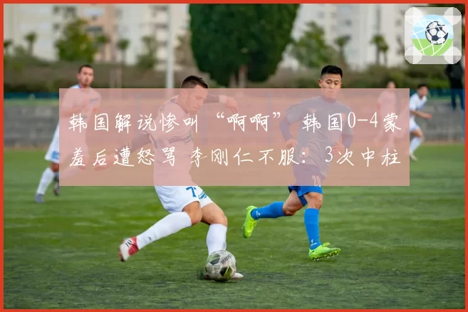 韩国解说惨叫“啊啊” 韩国0-4蒙羞后遭怒骂 李刚仁不服:3次中柱