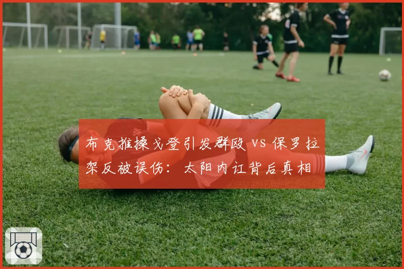 布克推搡戈登引发群殴 vs 保罗拉架反被误伤:太阳内讧背后真相