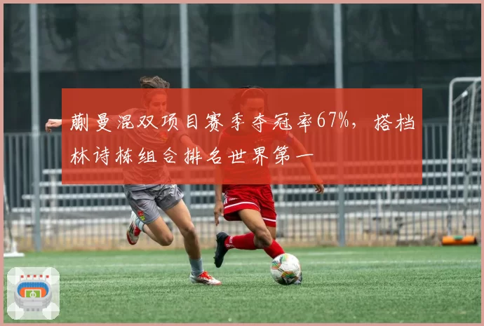 蒯曼混双项目赛季夺冠率67%，搭档林诗栋组合排名世界第一