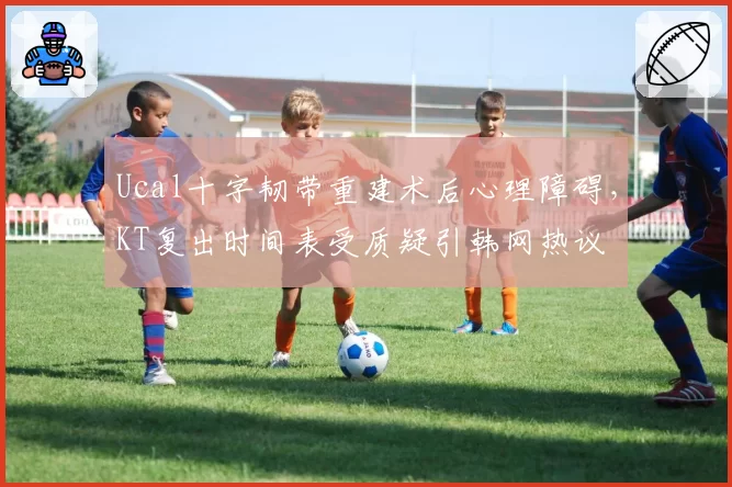 Ucal十字韧带重建术后心理障碍,KT复出时间表受质疑引韩网热议