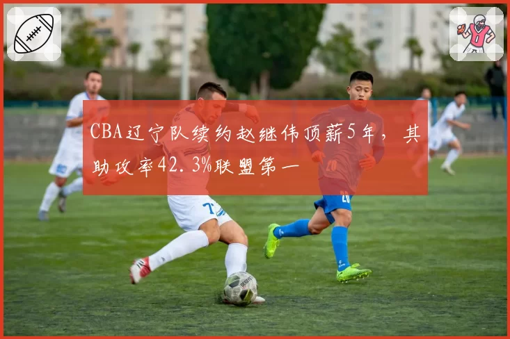 CBA辽宁队续约赵继伟顶薪5年，其助攻率42.3%联盟第一