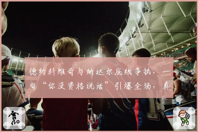 德约科维奇与纳达尔底线争执,一句“你没资格说话”引爆全场,真相如何?