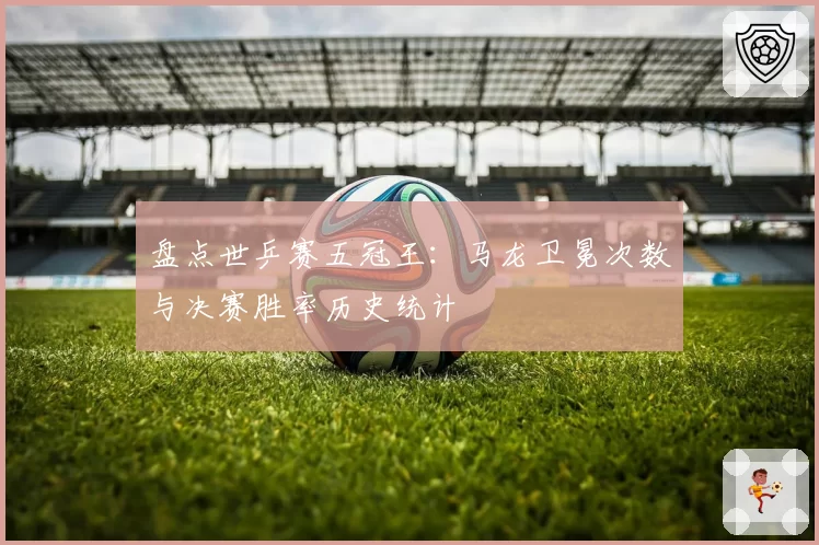 盘点世乒赛五冠王：马龙卫冕次数与决赛胜率历史统计