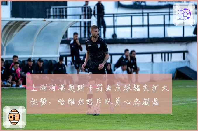 上海海港奥斯卡罚丢点球错失扩大优势，哈维尔怒斥队员心态崩盘