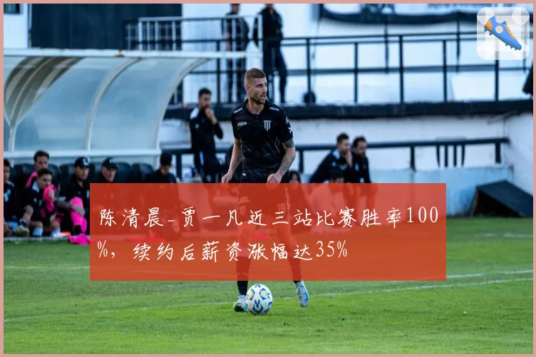 陈清晨_贾一凡近三站比赛胜率100%，续约后薪资涨幅达35%