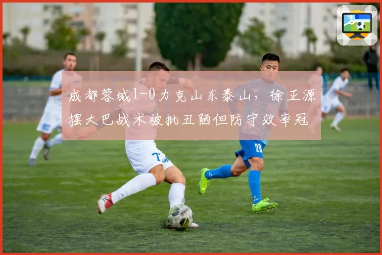 成都蓉城1-0力克山东泰山,徐正源摆大巴战术被批丑陋但防守效率冠绝中超