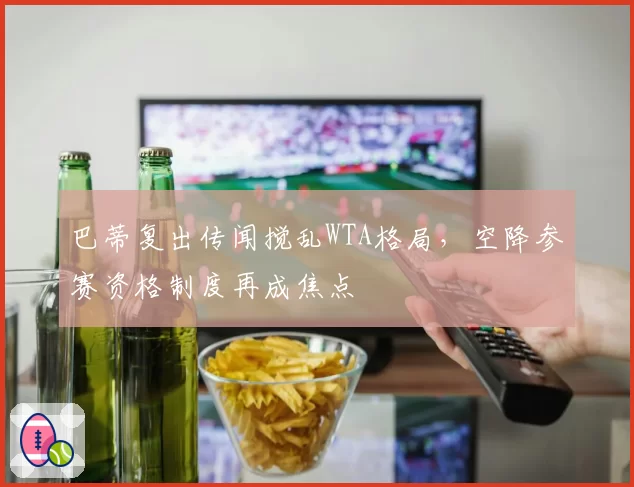 巴蒂复出传闻搅乱WTA格局，空降参赛资格制度再成焦点