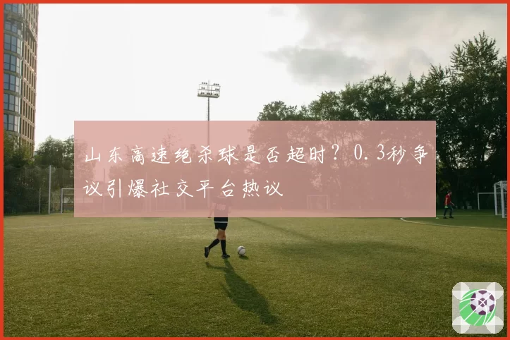 山东高速绝杀球是否超时？0.3秒争议引爆社交平台热议