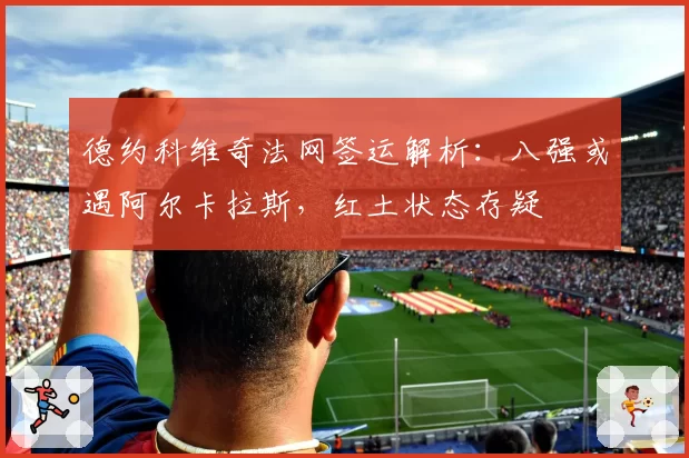 德约科维奇法网签运解析：八强或遇阿尔卡拉斯，红土状态存疑