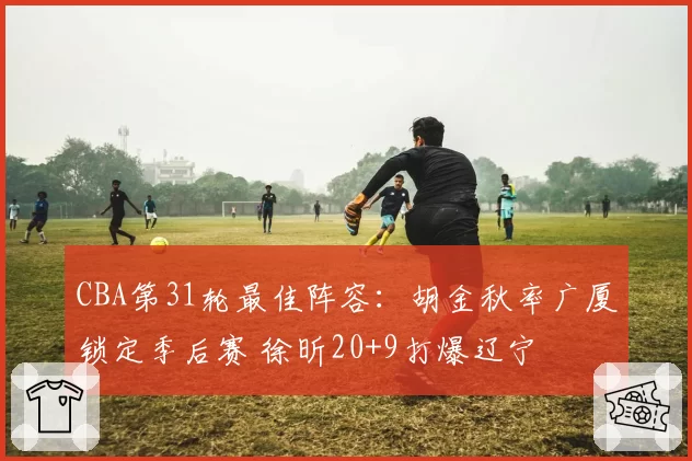 CBA第31轮最佳阵容:胡金秋率广厦锁定季后赛 徐昕20+9打爆辽宁