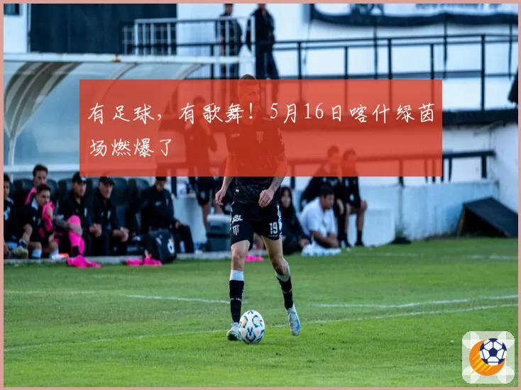 有足球，有歌舞！5月16日喀什绿茵场燃爆了