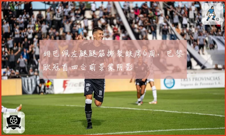 姆巴佩左腿腿筋撕裂缺席6周，巴黎欧冠首回合前景蒙阴影