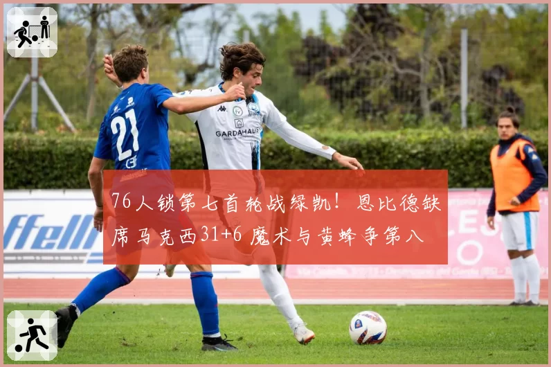 76人锁第七首轮战绿凯！恩比德缺席马克西31+6 魔术与黄蜂争第八