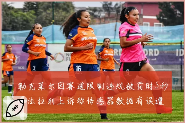 勒克莱尔因赛道限制违规被罚时5秒，法拉利上诉称传感器数据有误遭驳回