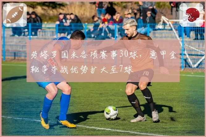 劳塔罗国米各项赛事30球，意甲金靴争夺战优势扩大至7球