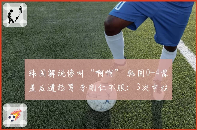 韩国解说惨叫“啊啊” 韩国0-4蒙羞后遭怒骂 李刚仁不服:3次中柱