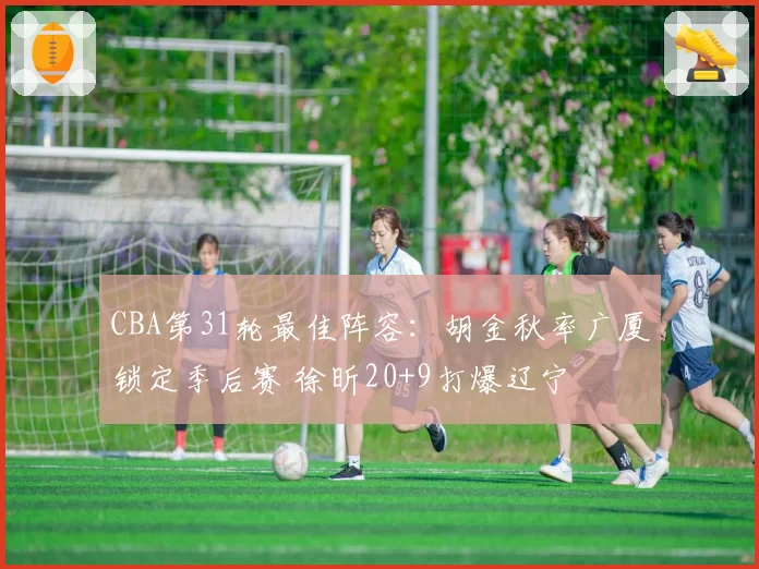 CBA第31轮最佳阵容:胡金秋率广厦锁定季后赛 徐昕20+9打爆辽宁