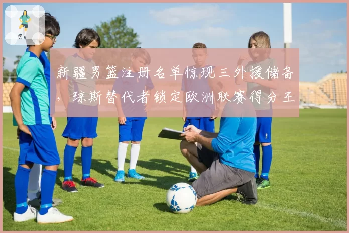 新疆男篮注册名单惊现三外援储备，琼斯替代者锁定欧洲联赛得分王