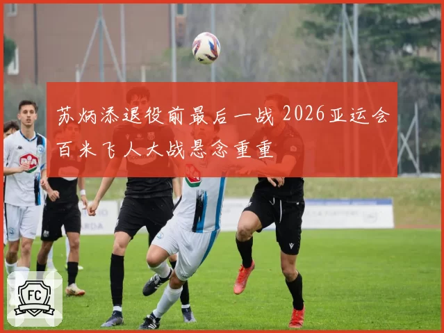 苏炳添退役前最后一战 2026亚运会百米飞人大战悬念重重