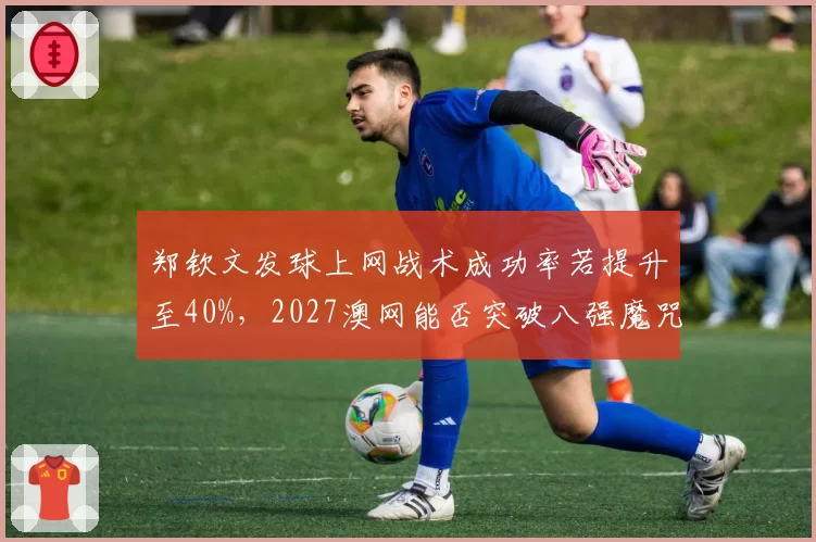 郑钦文发球上网战术成功率若提升至40%，2027澳网能否突破八强魔咒？