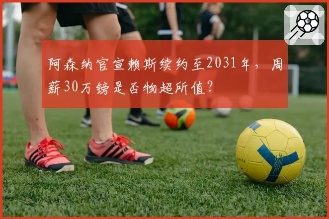 阿森纳官宣赖斯续约至2031年，周薪30万镑是否物超所值？