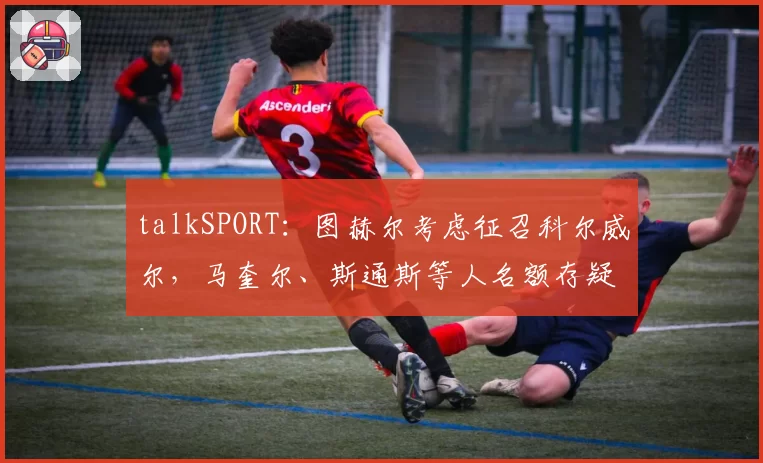 talkSPORT：图赫尔考虑征召科尔威尔，马奎尔、斯通斯等人名额存疑