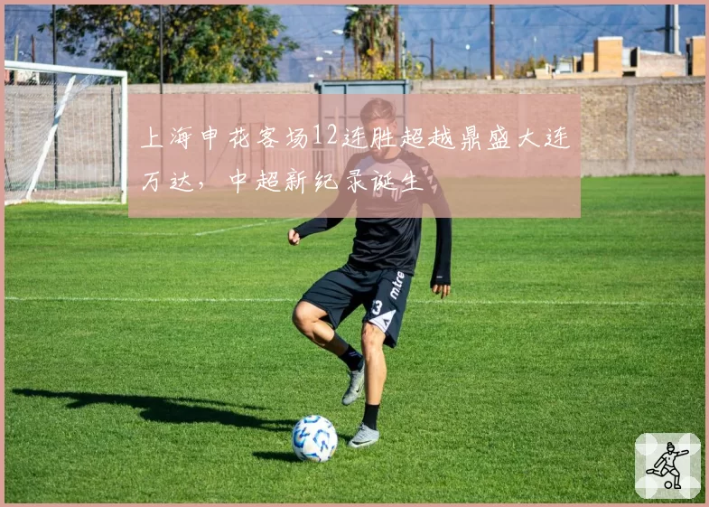 上海申花客场12连胜超越鼎盛大连万达,中超新纪录诞生