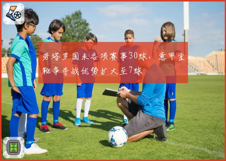 劳塔罗国米各项赛事30球，意甲金靴争夺战优势扩大至7球