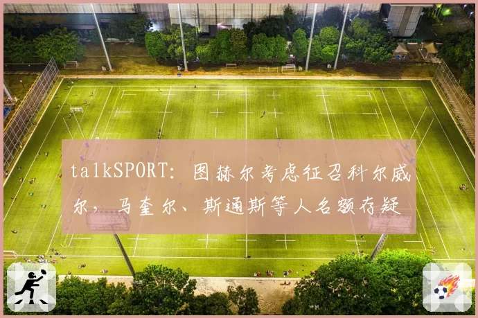 talkSPORT:图赫尔考虑征召科尔威尔,马奎尔、斯通斯等人名额存疑