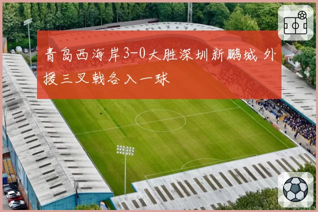 青岛西海岸3-0大胜深圳新鹏城 外援三叉戟各入一球