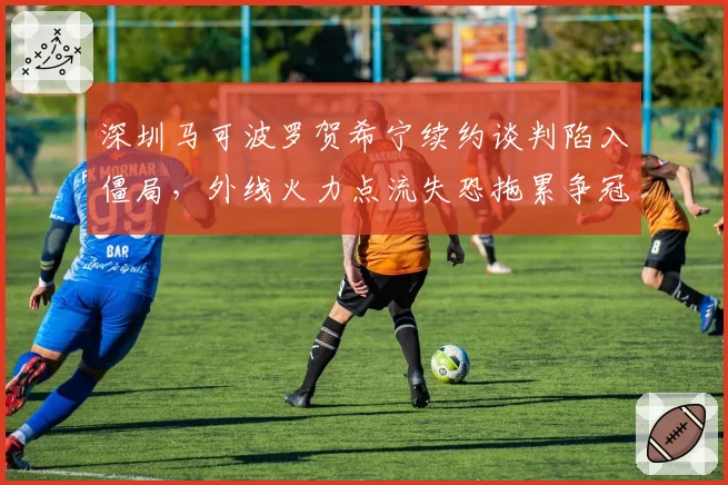 深圳马可波罗贺希宁续约谈判陷入僵局,外线火力点流失恐拖累争冠