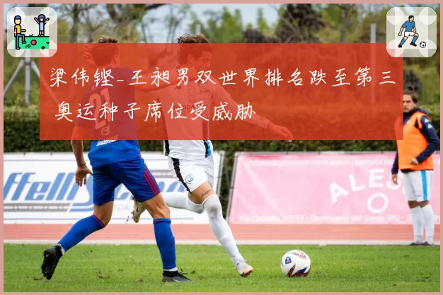 梁伟铿_王昶男双世界排名跌至第三 奥运种子席位受威胁