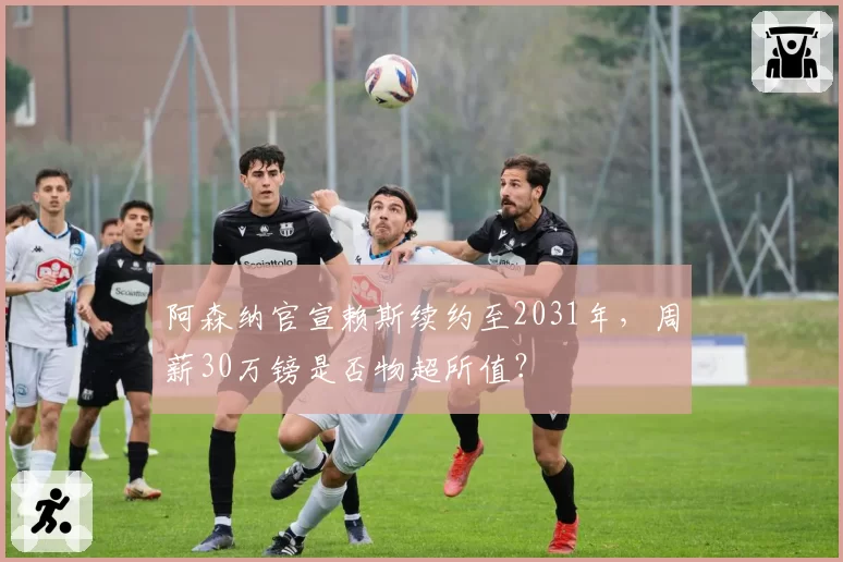 阿森纳官宣赖斯续约至2031年，周薪30万镑是否物超所值？