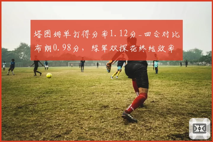 塔图姆单打得分率1.12分_回合对比布朗0.98分，绿军双探花终结效率对决