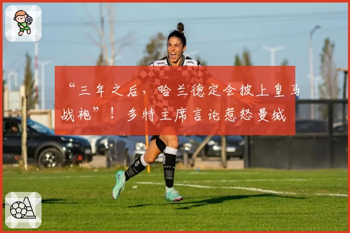 “三年之后,哈兰德定会披上皇马战袍”!多特主席言论惹怒曼城