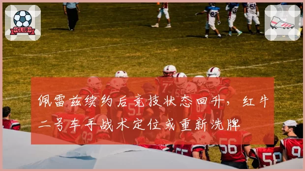 佩雷兹续约后竞技状态回升，红牛二号车手战术定位或重新洗牌
