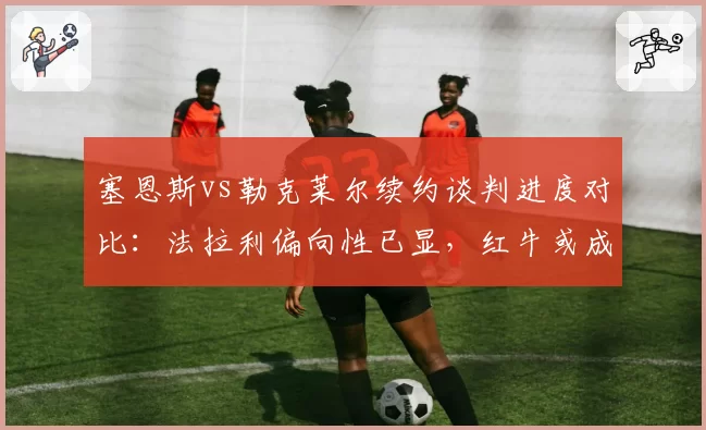 塞恩斯vs勒克莱尔续约谈判进度对比：法拉利偏向性已显，红牛或成关键变量